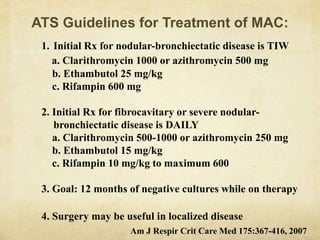 ATS Guidelines for Treatment of MAC:
1. Initial Rx for nodular-bronchiectatic disease is TIW
a. Clarithromycin 1000 or azithromycin 500 mg
b. Ethambutol 25 mg/kg
c. Rifampin 600 mg
2. Initial Rx for fibrocavitary or severe nodular-
bronchiectatic disease is DAILY
a. Clarithromycin 500-1000 or azithromycin 250 mg
b. Ethambutol 15 mg/kg
c. Rifampin 10 mg/kg to maximum 600
3. Goal: 12 months of negative cultures while on therapy
4. Surgery may be useful in localized disease
Am J Respir Crit Care Med 175:367-416, 2007
 