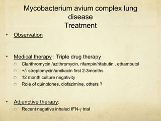 Mycobacterium avium complex lung
disease
Treatment
• Observation
• Medical therapy : Triple drug therapy
Clarithromycin /azithromycin, rifampin/rifabutin , ethambutol
+/- streptomycin/amikacin first 2-3months
12 month culture negativity
Role of quinolones, clofazimine, others ?
• Adjunctive therapy:
Recent negative inhaled IFN- trial
 