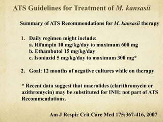ATS Guidelines for Treatment of M. kansasii
Summary of ATS Recommendations for M. kansasii therapy
1. Daily regimen might include:
a. Rifampin 10 mg/kg/day to maximum 600 mg
b. Ethambutol 15 mg/kg/day
c. Isoniazid 5 mg/kg/day to maximum 300 mg*
2. Goal: 12 months of negative cultures while on therapy
* Recent data suggest that macrolides (clarithromycin or
azithromycin) may be substituted for INH; not part of ATS
Recommendations.
Am J Respir Crit Care Med 175:367-416, 2007
 