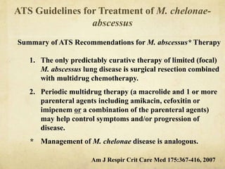 ATS Guidelines for Treatment of M. chelonae-
abscessus
Summary of ATS Recommendations for M. abscessus* Therapy
1. The only predictably curative therapy of limited (focal)
M. abscessus lung disease is surgical resection combined
with multidrug chemotherapy.
2. Periodic multidrug therapy (a macrolide and 1 or more
parenteral agents including amikacin, cefoxitin or
imipenem or a combination of the parenteral agents)
may help control symptoms and/or progression of
disease.
* Management of M. chelonae disease is analogous.
Am J Respir Crit Care Med 175:367-416, 2007
 