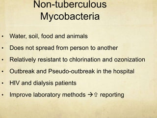 Non-tuberculous
Mycobacteria
• Water, soil, food and animals
• Does not spread from person to another
• Relatively resistant to chlorination and ozonization
• Outbreak and Pseudo-outbreak in the hospital
• HIV and dialysis patients
• Improve laboratory methods  reporting
 