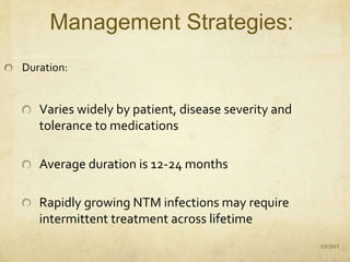 Management Strategies:
Duration:
Varies widely by patient, disease severity and
tolerance to medications
Average duration is 12-24 months
Rapidly growing NTM infections may require
intermittent treatment across lifetime
3/9/2015
 