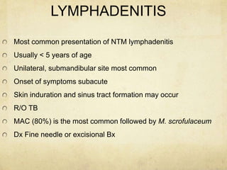 LYMPHADENITIS
Most common presentation of NTM lymphadenitis
Usually < 5 years of age
Unilateral, submandibular site most common
Onset of symptoms subacute
Skin induration and sinus tract formation may occur
R/O TB
MAC (80%) is the most common followed by M. scrofulaceum
Dx Fine needle or excisional Bx
 