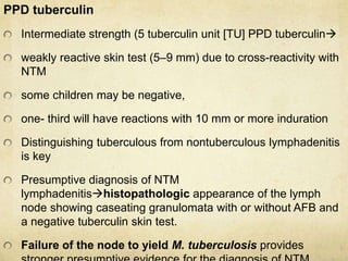 PPD tuberculin
Intermediate strength (5 tuberculin unit [TU] PPD tuberculin
weakly reactive skin test (5–9 mm) due to cross-reactivity with
NTM
some children may be negative,
one- third will have reactions with 10 mm or more induration
Distinguishing tuberculous from nontuberculous lymphadenitis
is key
Presumptive diagnosis of NTM
lymphadenitishistopathologic appearance of the lymph
node showing caseating granulomata with or without AFB and
a negative tuberculin skin test.
Failure of the node to yield M. tuberculosis provides
 