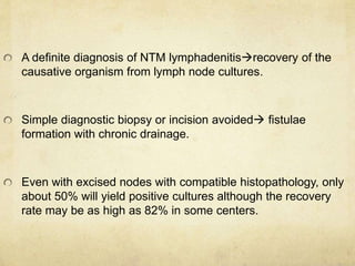 A definite diagnosis of NTM lymphadenitisrecovery of the
causative organism from lymph node cultures.
Simple diagnostic biopsy or incision avoided fistulae
formation with chronic drainage.
Even with excised nodes with compatible histopathology, only
about 50% will yield positive cultures although the recovery
rate may be as high as 82% in some centers.
 
