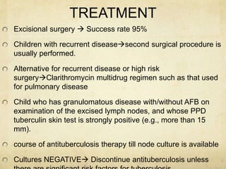 TREATMENT
Excisional surgery  Success rate 95%
Children with recurrent diseasesecond surgical procedure is
usually performed.
Alternative for recurrent disease or high risk
surgeryClarithromycin multidrug regimen such as that used
for pulmonary disease
Child who has granulomatous disease with/without AFB on
examination of the excised lymph nodes, and whose PPD
tuberculin skin test is strongly positive (e.g., more than 15
mm).
course of antituberculosis therapy till node culture is available
Cultures NEGATIVE Discontinue antituberculosis unless
 