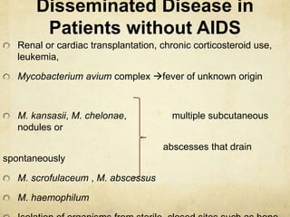 Disseminated Disease in
Patients without AIDS
Renal or cardiac transplantation, chronic corticosteroid use,
leukemia,
Mycobacterium avium complex fever of unknown origin
M. kansasii, M. chelonae, multiple subcutaneous
nodules or
abscesses that drain
spontaneously
M. scrofulaceum , M. abscessus
M. haemophilum
 