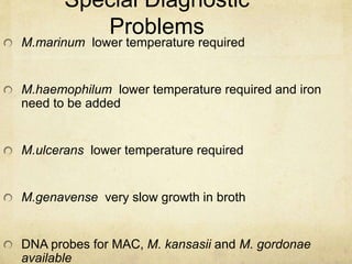 Special Diagnostic
Problems
M.marinum lower temperature required
M.haemophilum lower temperature required and iron
need to be added
M.ulcerans lower temperature required
M.genavense very slow growth in broth
DNA probes for MAC, M. kansasii and M. gordonae
available
 