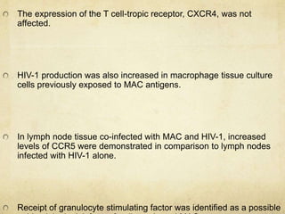 The expression of the T cell-tropic receptor, CXCR4, was not
affected.
HIV-1 production was also increased in macrophage tissue culture
cells previously exposed to MAC antigens.
In lymph node tissue co-infected with MAC and HIV-1, increased
levels of CCR5 were demonstrated in comparison to lymph nodes
infected with HIV-1 alone.
Receipt of granulocyte stimulating factor was identified as a possible
 