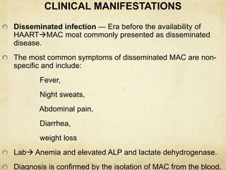 CLINICAL MANIFESTATIONS
Disseminated infection — Era before the availability of
HAARTMAC most commonly presented as disseminated
disease.
The most common symptoms of disseminated MAC are non-
specific and include:
Fever,
Night sweats,
Abdominal pain,
Diarrhea,
weight loss
Lab Anemia and elevated ALP and lactate dehydrogenase.
Diagnosis is confirmed by the isolation of MAC from the blood.
 