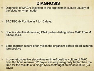 DIAGNOSIS
Diagnosis of MAC isolation of the organism in culture usually of
the blood or lymph node.
BACTEC  Positive in 7 to 10 days.
Species identification using DNA probes distinguishes MAC from M.
tuberculosis.
Bone marrow culture often yields the organism before blood cultures
turn positive
In one retrospective studymean timepositive culture of MAC
from the bone marrow (22 days) was only marginally better than the
time for the results of a single lysis centrifugation blood culture (24
days)
 