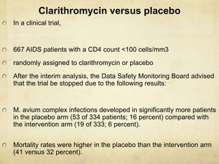 Clarithromycin versus placebo
In a clinical trial,
667 AIDS patients with a CD4 count <100 cells/mm3
randomly assigned to clarithromycin or placebo
After the interim analysis, the Data Safety Monitoring Board advised
that the trial be stopped due to the following results:
M. avium complex infections developed in significantly more patients
in the placebo arm (53 of 334 patients; 16 percent) compared with
the intervention arm (19 of 333; 6 percent).
Mortality rates were higher in the placebo than the intervention arm
(41 versus 32 percent).
 