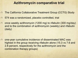 Azithromycin comparative trial
The California Collaborative Treatment Group (CCTG) Study
574 was a randomized, placebo controlled, trial
once weekly azithromycin (1200 mg) to rifabutin (300 mg/day)
and to the combination of azithromycin (weekly) and rifabutin
(daily)
one-year cumulative incidence of disseminated MAC was
highest in the group receiving rifabutin alone (15.3 vs 7.6 and
2.8 percent, respectively for the azithromycin and the
combination therapy groups)
 