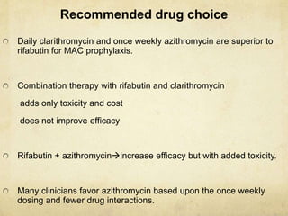 Recommended drug choice
Daily clarithromycin and once weekly azithromycin are superior to
rifabutin for MAC prophylaxis.
Combination therapy with rifabutin and clarithromycin
adds only toxicity and cost
does not improve efficacy
Rifabutin + azithromycinincrease efficacy but with added toxicity.
Many clinicians favor azithromycin based upon the once weekly
dosing and fewer drug interactions.
 