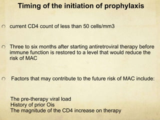 Timing of the initiation of prophylaxis
current CD4 count of less than 50 cells/mm3
Three to six months after starting antiretroviral therapy before
immune function is restored to a level that would reduce the
risk of MAC
Factors that may contribute to the future risk of MAC include:
The pre-therapy viral load
History of prior Ois
The magnitude of the CD4 increase on therapy
 