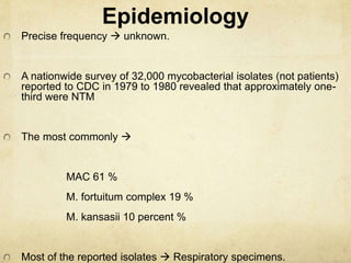 Epidemiology
Precise frequency  unknown.
A nationwide survey of 32,000 mycobacterial isolates (not patients)
reported to CDC in 1979 to 1980 revealed that approximately one-
third were NTM
The most commonly 
MAC 61 %
M. fortuitum complex 19 %
M. kansasii 10 percent %
Most of the reported isolates  Respiratory specimens.
 