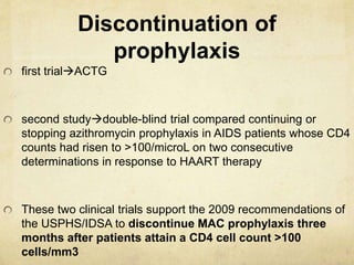 Discontinuation of
prophylaxis
first trialACTG
second studydouble-blind trial compared continuing or
stopping azithromycin prophylaxis in AIDS patients whose CD4
counts had risen to >100/microL on two consecutive
determinations in response to HAART therapy
These two clinical trials support the 2009 recommendations of
the USPHS/IDSA to discontinue MAC prophylaxis three
months after patients attain a CD4 cell count >100
cells/mm3
 