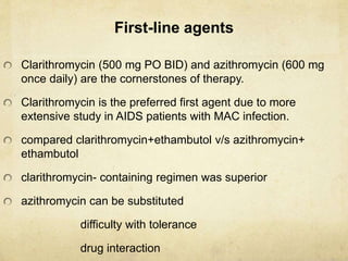 First-line agents
Clarithromycin (500 mg PO BID) and azithromycin (600 mg
once daily) are the cornerstones of therapy.
Clarithromycin is the preferred first agent due to more
extensive study in AIDS patients with MAC infection.
compared clarithromycin+ethambutol v/s azithromycin+
ethambutol
clarithromycin- containing regimen was superior
azithromycin can be substituted
difficulty with tolerance
drug interaction
 