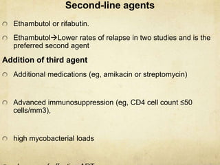 Second-line agents
Ethambutol or rifabutin.
EthambutolLower rates of relapse in two studies and is the
preferred second agent
Addition of third agent
Additional medications (eg, amikacin or streptomycin)
Advanced immunosuppression (eg, CD4 cell count ≤50
cells/mm3),
high mycobacterial loads
 