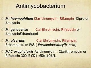 Antimycobacterium
M. haemophilum Clarithromycin, Rifampin Cipro or
Amikacin
M. genavense Clarithromycin, Rifabutin or
AmikacinEthambutol
M. ulcerans Clarithromycin, Rifampin,
Ethambutol or PAS ( Paraaminosalicylic acid)
MAC prophylaxis Azithromycin , Clarithromycin or
Rifabutin 300 if CD4 <50x 106/L
 