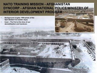 NATO TRAINING MISSION - AFGHANISTAN
    DYNCORP - AFGHAN NATIONAL POLICE/MINISTRY OF
    INTERIOR DEVELOPMENT PROGRAM
•   Background roughly 1900 photo of the
    Spin Boldak Fort (better days)
•   Inset – The Fort at the time of our
    demobilization and handover.
 