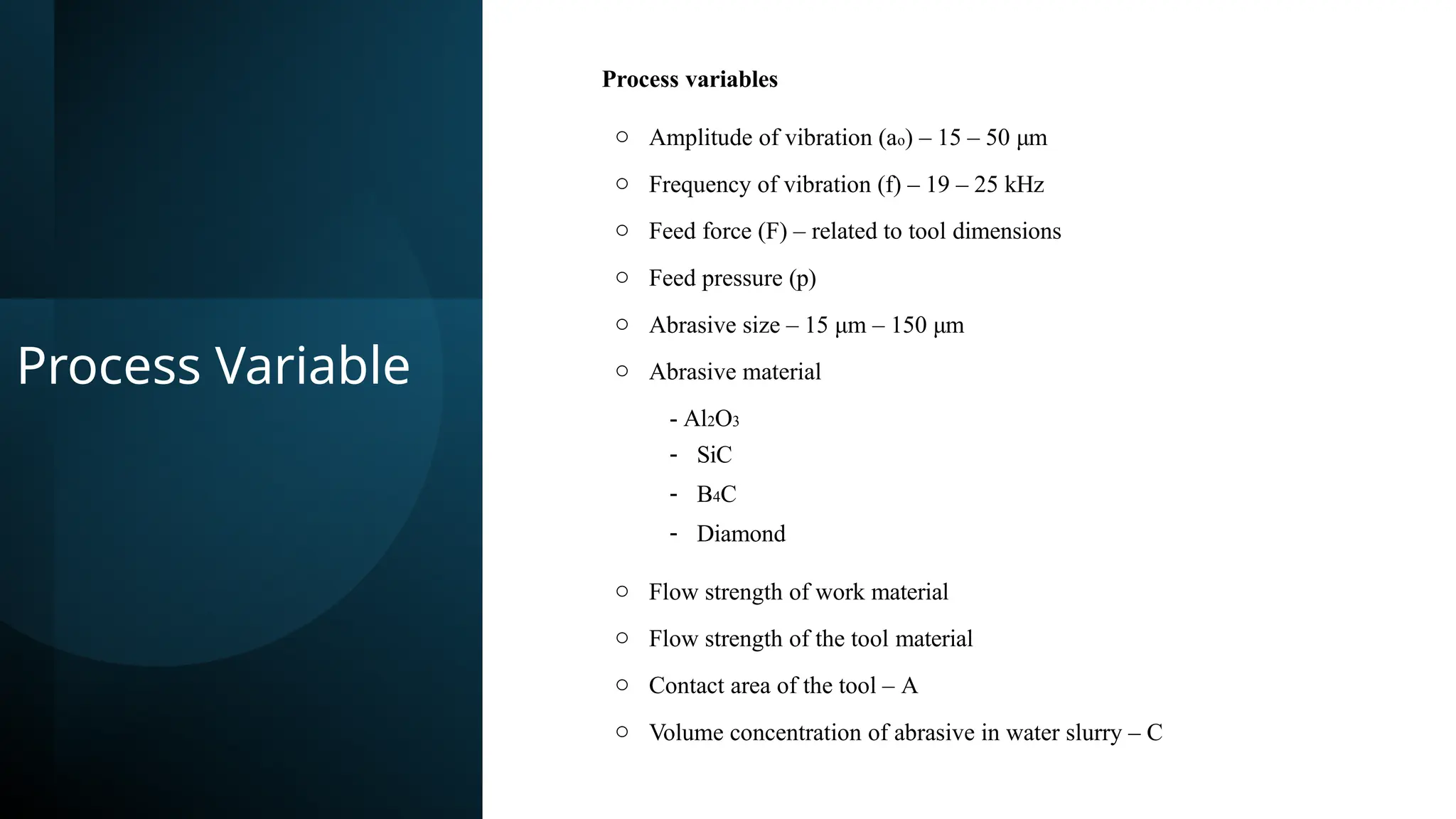 Process Variable
Process variables
o Amplitude of vibration (ao) – 15 – 50 μm
o Frequency of vibration (f) – 19 – 25 kHz
o Feed force (F) – related to tool dimensions
o Feed pressure (p)
o Abrasive size – 15 μm – 150 μm
o Abrasive material
- Al2O3
- SiC
- B4C
- Diamond
o Flow strength of work material
o Flow strength of the tool material
o Contact area of the tool – A
o Volume concentration of abrasive in water slurry – C
 