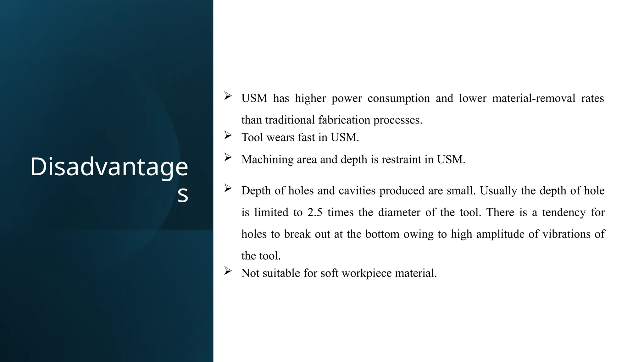 Disadvantage
s
 USM has higher power consumption and lower material-removal rates
than traditional fabrication processes.
 Tool wears fast in USM.
 Machining area and depth is restraint in USM.
 Depth of holes and cavities produced are small. Usually the depth of hole
is limited to 2.5 times the diameter of the tool. There is a tendency for
holes to break out at the bottom owing to high amplitude of vibrations of
the tool.
 Not suitable for soft workpiece material.
 