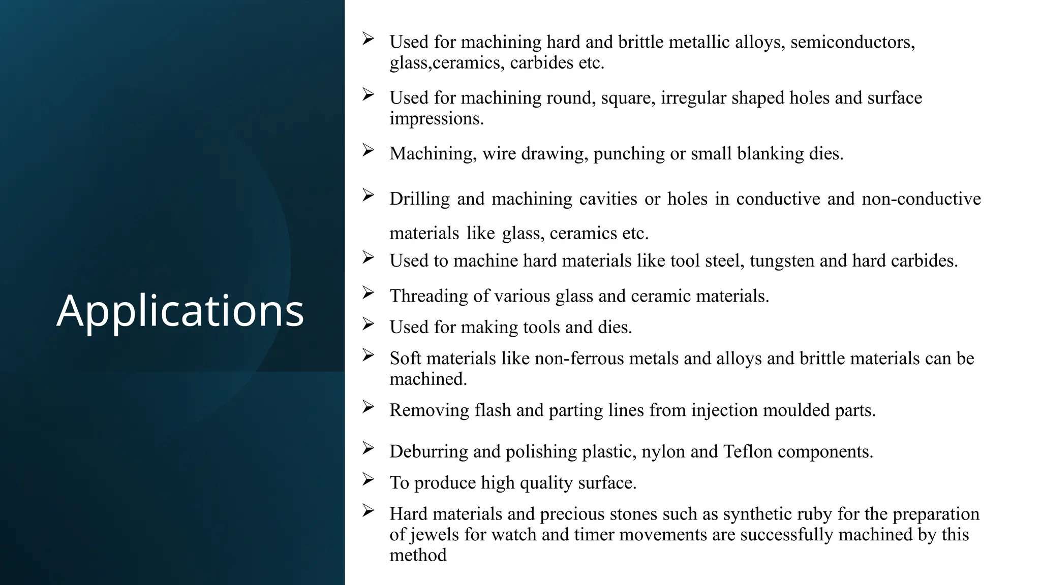 Applications
 Used for machining hard and brittle metallic alloys, semiconductors,
glass,ceramics, carbides etc.
 Used for machining round, square, irregular shaped holes and surface
impressions.
 Machining, wire drawing, punching or small blanking dies.
 Drilling and machining cavities or holes in conductive and non-conductive
materials like glass, ceramics etc.
 Used to machine hard materials like tool steel, tungsten and hard carbides.
 Threading of various glass and ceramic materials.
 Used for making tools and dies.
 Soft materials like non-ferrous metals and alloys and brittle materials can be
machined.
 Removing flash and parting lines from injection moulded parts.
 Deburring and polishing plastic, nylon and Teflon components.
 To produce high quality surface.
 Hard materials and precious stones such as synthetic ruby for the preparation
of jewels for watch and timer movements are successfully machined by this
method
 