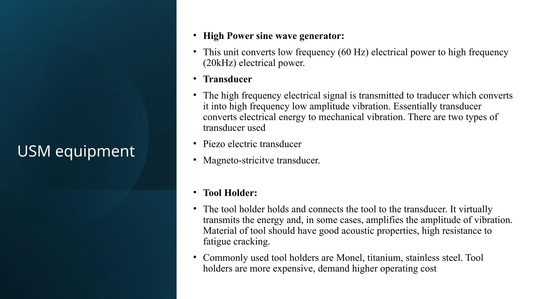 • High Power sine wave generator:​
• This unit converts low frequency (60 Hz) electrical power to high frequency
(20kHz) electrical power.​
• Transducer​
• The high frequency electrical signal is transmitted to traducer which converts
it into high frequency low amplitude vibration. Essentially transducer
converts electrical energy to mechanical vibration. There are two types of
transducer used​
• Piezo electric transducer​
• Magneto-stricitve transducer.
• Tool Holder:​
• The tool holder holds and connects the tool to the transducer. It virtually
transmits the energy and, in some cases, amplifies the amplitude of vibration.
Material of tool should have good acoustic properties, high resistance to
fatigue cracking.​
• Commonly used tool holders are Monel, titanium, stainless steel. Tool
holders are more expensive, demand higher operating cost​
USM equipment
 