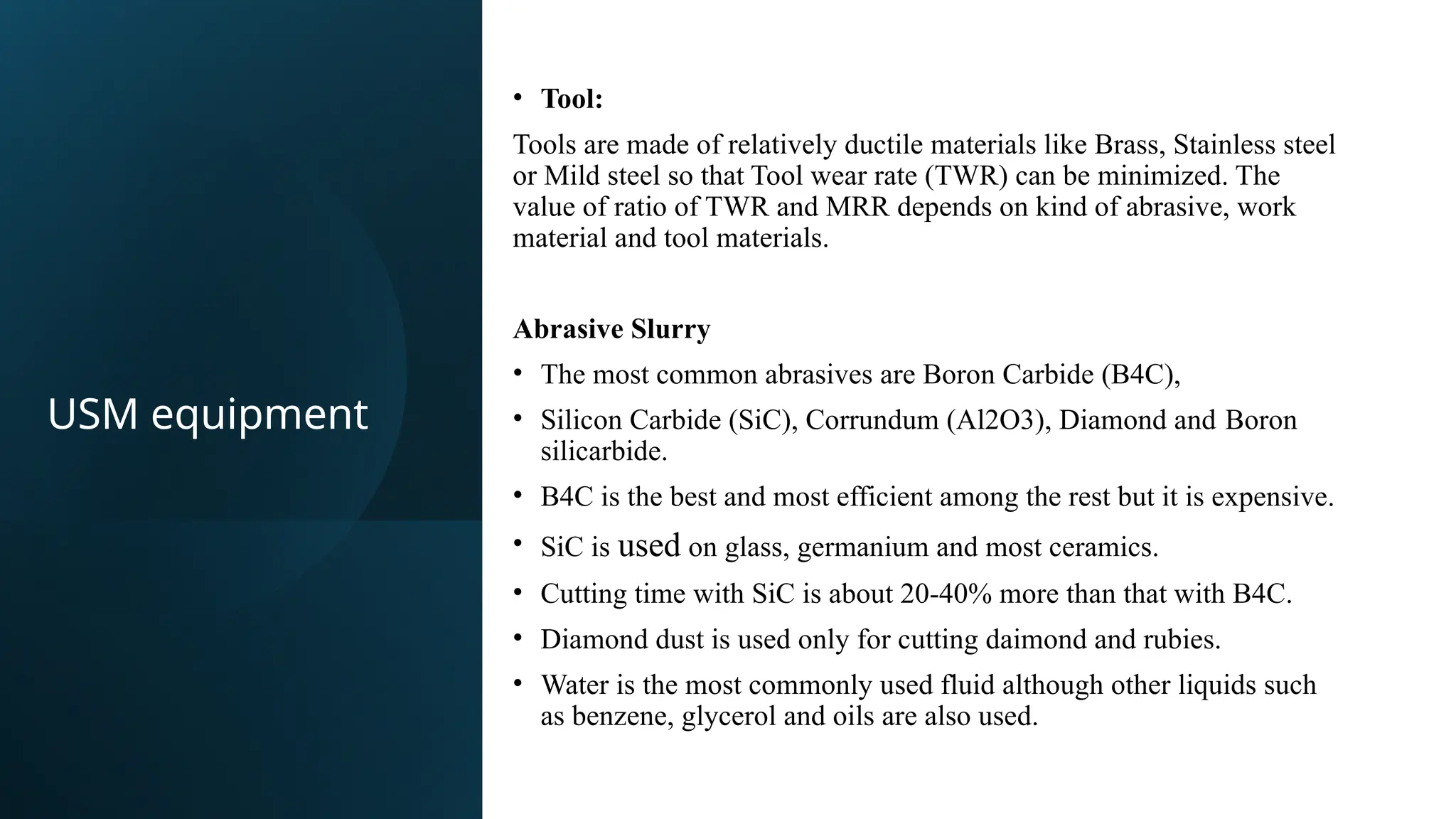 • Tool:​
Tools are made of relatively ductile materials like Brass, Stainless steel
or Mild steel so that Tool wear rate (TWR) can be minimized. The
value of ratio of TWR and MRR depends on kind of abrasive, work
material and tool materials.​
Abrasive Slurry
• The most common abrasives are Boron Carbide (B4C),​
• Silicon Carbide (SiC), Corrundum (Al2O3), Diamond and Boron
silicarbide.​
• B4C is the best and most efficient among the rest but it is expensive.​
• SiC is used on glass, germanium and most ceramics.​
• Cutting time with SiC is about 20-40% more than that with B4C.​
• Diamond dust is used only for cutting daimond and rubies.​
• Water is the most commonly used fluid although other liquids such
as benzene, glycerol and oils are also used.​
USM equipment
 