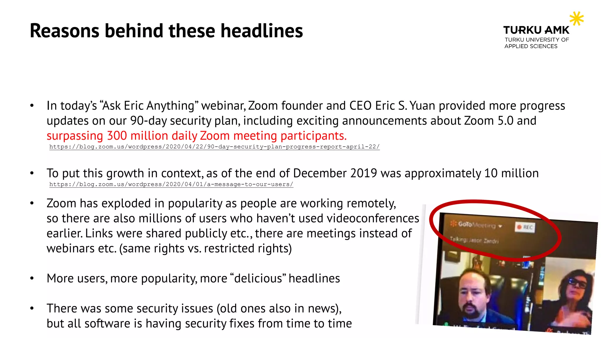 Reasons behind these headlines
• In today’s “Ask Eric Anything” webinar, Zoom founder and CEO Eric S. Yuan provided more progress
updates on our 90-day security plan, including exciting announcements about Zoom 5.0 and
surpassing 300 million daily Zoom meeting participants.
https://blog.zoom.us/wordpress/2020/04/22/90-day-security-plan-progress-report-april-22/
• To put this growth in context, as of the end of December 2019 was approximately 10 million
https://blog.zoom.us/wordpress/2020/04/01/a-message-to-our-users/
• Zoom has exploded in popularity as people are working remotely,
so there are also millions of users who haven’t used videoconferences
earlier. Links were shared publicly etc., there are meetings instead of
webinars etc. (same rights vs. restricted rights)
• More users, more popularity, more “delicious” headlines
• There was some security issues (old ones also in news),
but all software is having security fixes from time to time
 