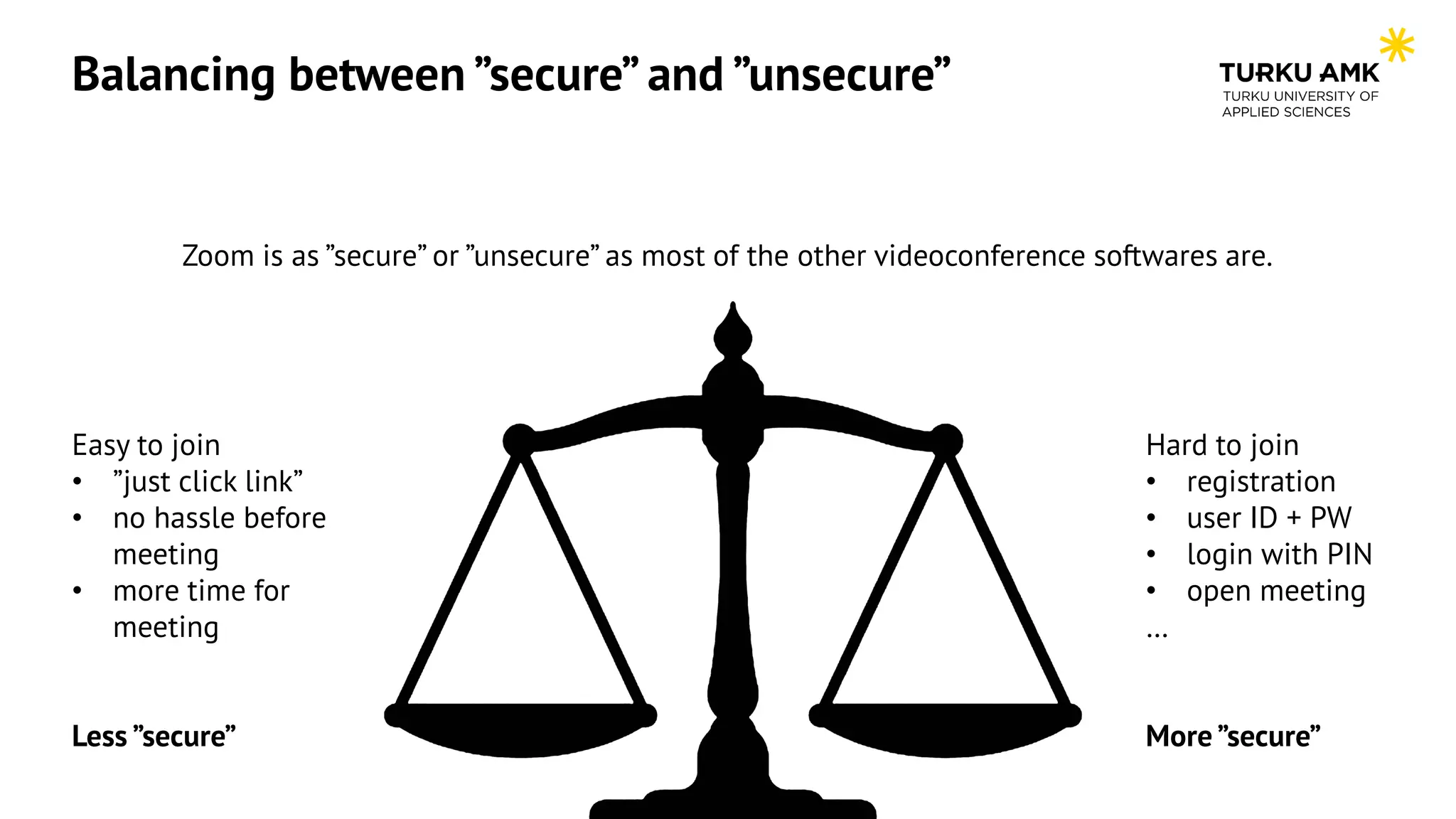 Balancing between ”secure” and ”unsecure”
Zoom is as ”secure” or ”unsecure” as most of the other videoconference softwares are.
Easy to join
• ”just click link”
• no hassle before
meeting
• more time for
meeting
Less ”secure”
Hard to join
• registration
• user ID + PW
• login with PIN
• open meeting
…
More ”secure”
 