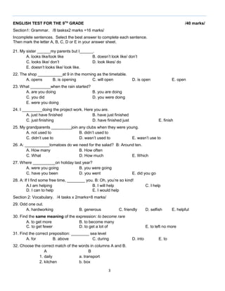ENGLISH TEST FOR THE 9TH GRADE

/40 marks/

Section1: Grammar. /8 tasksx2 marks =16 marks/
Incomplete sentences. Select the best answer to complete each sentence.
Then mark the letter A, B, C, D or E in your answer sheet.
21. My sister ______my parents but I______.
A. looks like/look like
B. doesn’t look like/ don’t
C. looks like/ don’t
D. look likes/ do
E. doesn’t looks like/ look like.
22. The shop ___________at 9 in the morning as the timetable.
A. opens
B. is opening
C. will open

D. is open

E. open

23. What _________when the rain started?
A. are you doing
B. you are doing
C. you did
D. you were doing
E. were you doing
24. I _________doing the project work. Here you are.
A. just have finished
B. have just finished
C. just finishing
D. have finished just

E. finish

25. My grandparents _________join any clubs when they were young.
A. not used to
B. didn’t used to
C. didn’t use to
D. wasn’t used to
E. wasn’t use to
26. A: ___________tomatoes do we need for the salad? B: Around ten.
A. How many
B. How often
C. What
D. How much
E. Which
27. Where __________on holiday last year?
A. were you going
B. you were going
C. have you been
D. you went

E. did you go

28. A: If I find some free time, ________ you. B: Oh, you’re so kind!
A.I am helping
B. I will help
D. I can to help
E. I would help

C. I help

Section 2: Vocabulary. /4 tasks x 2marks=8 marks/
29. Odd one out.
A. hardworking

B. generous

C. friendly

30. Find the same meaning of the expression: to become rare
A. to get more
B. to become many
C. to get fewer
D. to get a lot of
31. Find the correct preposition: ________ sea level
A. for
B. above
C. during
32. Choose the correct match of the words in columns A and B.
A
B
1. daily
a. transport
2. kitchen
b. box
3

D. selfish

E. helpful

E. to left no more
D. into

E. to

 
