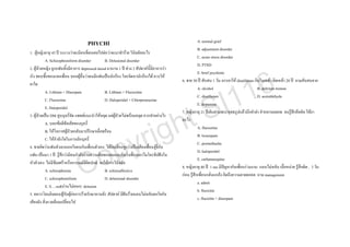 PHYCHI                                                          A. normal grief
                                                                                                    B. adjustment disorder
1. ผูหญิงอายุ 45 ป ระแวงวาจะมีคนที่ตนเคยไปตอวาจะมาทําราย วินิจฉัยอะไร
                                                                                                    C. acute stress disorder
           A. Schizophreniform disorder        B. Delusional disorder
                                                                                                    D. PTSD
2. ผูปวยหญิง ถูกแฟนทิ้งมีอาการ depressed mood มานาน 1 ป ชวง 2 สัปดาหนี้มีอาการรา



                                                                                                                          6
                                                                                                    E. brief psychotic
เริง ชอบซื้อของแจกเพื่อน บอกผูอื่นวาตนมีแฟนเปนนักรอง โทรจิตหานักรองได ควรให



                                                                                                                        1
                                                                                         6. ชาย 50 ป สับสน 1 วัน ภรรยาให disulfuram กินในเหลา ติดเหลา 20 ป ถามสับสนจาก



                                                                                                                       1
ยาใด



                                                                                                  I
                                                                                                    A. alcohol                          B. delirium tremen
           A. Lithium + Diazepam               B. Lithium + Fluoxetine



                                                                                                S
                                                                                                    C. disulfuram                       D. acetaldehyde
           C. Fluoxetine                       D. Haloperidol + Chlorpromazine



                                                                                              t
                                                                                                    E. dopamine
           E. Haloperidol



                                                                    h
                                                                                         7. หญิงอายุ 21 ปเดินผานพระพุทธรูปแลวนึกคําดา คําหยาบตลอด จนรูสึกอึดอัด ใหยา




                                                                  ig
3. ผูปวยเปน DM สูบบุหรี่จัด แพทยแนะนําใหหยุด แตผูปวยไมพรอมหยุด ควรทําอยางไร
                                                                                         อะไร




                                                               yr
           A. บอกขอดีขอเสียของบุหรี่
                                                                                                    A. fluoxetine
           B. ใหโอกาสผูปวยกลับมาปรึกษาเมื่อพรอม



                                              p
                                                                                                    B. lorazepam
           C. ใหกําลังใจในการเลิกบุหรี่



                                            o
                                                                                                    C. promethazhe
4. ชายคิดวาแฟนตัวเองนอกใจคบกับเพื่อนตัวเอง ไดยินเสียงหูแววเปนเสียงเพื่อนจูจี๋กับ



                                C
                                                                                                    D. haloperidol
แฟน เปนมา 1 ป รูสึกวามีคนกําลังอานความคิดของตนและคิดวาเพื่อนเอาไมโครชิปฝงใน
                                                                                                    E. carbamazepine
หัวตัวเอง ไมมีซึมเศราหรืออารมณดีผิดปกติ จงใหการวินิจฉัย
                                                                                         8. หญิงอายุ 40 ป 1 mo มีปญหากับเพื่อนรวมงาน นอนไมหลับ เบื่อหนาย รูสึกผิด , 3 วัน
           A. schizophrenia                    B. schizoaffective
                                                                                         กอน รูสึกเพื่อนกลั่นแกลง คิดถึงความตายตลอด ถาม management
           C. schizophreniform                 D. delusional disorder
                                                                                                    a. admit
           E. S….red(อานไมออก) delusion
                                                                                                    b. fluoxitin
5. ทหารโดนยิงตอนสูกับผูกอการรายรักษาหานดี1 สัปดาห มีฝนรายนอนไมหลับตกใจกับ
                                                                                                    c. fluoxitin + diazepam
เสียงดัง สิ่งแวดลอมเปลี่ยนไป
 