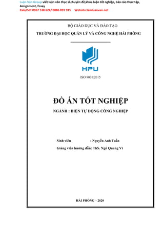 Luận Văn Group viết luận văn thạc sĩ,chuyên đề,khóa luận tốt nghiệp, báo cáo thực tập,
Assignment, Essay
Zalo/Sdt 0967 538 624/ 0886 091 915 Website:lamluanvan.net
BỘ GIÁO DỤC VÀ ĐÀO TẠO
TRƯỜNG ĐẠI HỌC QUẢN LÝ VÀ CÔNG NGHỆ HẢI PHÒNG
ISO 9001:2015
ĐỒ ÁN TỐT NGHIỆP
NGÀNH : ĐIỆN TỰ ĐỘNG CÔNG NGHIỆP
Sinh viên : Nguyễn Anh Tuấn
Giảng viên hướng dẫn: ThS. Ngô Quang Vĩ
HẢI PHÒNG – 2020
 