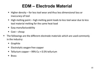10
EDM – Electrode Material
 Higher density – for less tool wear and thus less dimensional loss or
inaccuracy of tool
 High melting point – high melting point leads to less tool wear due to less
tool material melting for the same heat load
 Easy manufacturability
 Cost – cheap
 The followings are the different electrode materials which are used commonly
in the industry:
 Graphite
 Electrolytic oxygen free copper
 Tellurium copper – 99% Cu + 0.5% tellurium
 Brass
 