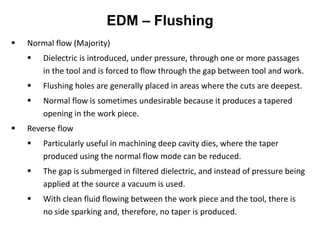 EDM – Flushing
 Normal flow (Majority)
 Dielectric is introduced, under pressure, through one or more passages
in the tool and is forced to flow through the gap between tool and work.
 Flushing holes are generally placed in areas where the cuts are deepest.
 Normal flow is sometimes undesirable because it produces a tapered
opening in the work piece.
 Reverse flow
 Particularly useful in machining deep cavity dies, where the taper
produced using the normal flow mode can be reduced.
 The gap is submerged in filtered dielectric, and instead of pressure being
applied at the source a vacuum is used.
 With clean fluid flowing between the work piece and the tool, there is
no side sparking and, therefore, no taper is produced.
 