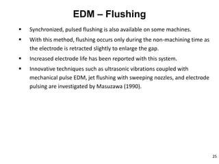 25
EDM – Flushing
 Synchronized, pulsed flushing is also available on some machines.
 With this method, flushing occurs only during the non-machining time as
the electrode is retracted slightly to enlarge the gap.
 Increased electrode life has been reported with this system.
 Innovative techniques such as ultrasonic vibrations coupled with
mechanical pulse EDM, jet flushing with sweeping nozzles, and electrode
pulsing are investigated by Masuzawa (1990).
 