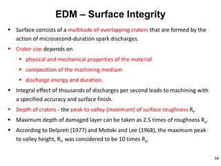 34
EDM – Surface Integrity
 Surface consists of a multitude of overlapping craters that are formed by the
action of microsecond-duration spark discharges.
 Crater size depends on
 physical and mechanical properties of the material
 composition of the machining medium
 discharge energy and duration.
 Integral effect of thousands of discharges per second leads to machining with
a specified accuracy and surface finish.
 Depth of craters - the peak to valley (maximum) of surface roughness Rt.
 Maximum depth of damaged layer can be taken as 2.5 times of roughness Ra.
 According to Delpreti (1977) and Motoki and Lee (1968), the maximum peak
to valley height, Rt, was considered to be 10 times Ra.
 