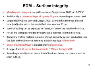 36
EDM – Surface Integrity
 Metallurgical changes occur in the surface – Temperature 8000 to 12,000°C.
 Additionally, a thin recast layer of 1 μm to 25 μm – depending on power used.
 Delpretti (1977) and Levy and Maggi (1990) claimed that the heat-affected
zone (HAZ) adjacent to the resolidified layer reaches 25 μm.
 Some annealing can be expected in a zone just below the machined surface.
 Not all the workpiece melted by discharge is expelled into the dielectric.
 Remaining melted material is quickly chilled, primarily by heat conduction into
the bulk of the workpiece, resulting in an exceedingly hard surface.
 Depth of annealed layer is proportional to power used.
 It ranges from 50 μm for finish cutting to ~ 200 μm for high MRR.
 Annealing is usually about two points of hardness below the parent metal for
finish cutting.
 
