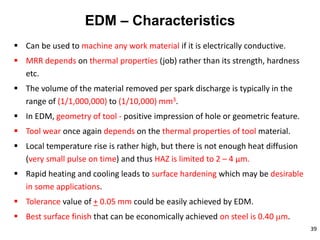 39
EDM – Characteristics
 Can be used to machine any work material if it is electrically conductive.
 MRR depends on thermal properties (job) rather than its strength, hardness
etc.
 The volume of the material removed per spark discharge is typically in the
range of (1/1,000,000) to (1/10,000) mm3.
 In EDM, geometry of tool - positive impression of hole or geometric feature.
 Tool wear once again depends on the thermal properties of tool material.
 Local temperature rise is rather high, but there is not enough heat diffusion
(very small pulse on time) and thus HAZ is limited to 2 – 4 μm.
 Rapid heating and cooling leads to surface hardening which may be desirable
in some applications.
 Tolerance value of + 0.05 mm could be easily achieved by EDM.
 Best surface finish that can be economically achieved on steel is 0.40 m.
 