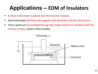 49
Applications – EDM of Insulators
 A sheet metal mesh is placed over the ceramic material.
 Spark discharges between the negative tool electrode and the metal mesh.
 These sparks are transmitted through the metal mesh to its interface with the
ceramic surface, which is then eroded.
 