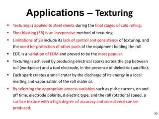 50
Applications – Texturing
 Texturing is applied to steel sheets during the final stages of cold rolling.
 Shot blasting (SB) is an inexpensive method of texturing.
 Limitations of SB include its lack of control and consistency of texturing, and
the need for protection of other parts of the equipment holding the roll.
 EDT, is a variation of EDM and proved to be the most popular.
 Texturing is achieved by producing electrical sparks across the gap between
roll (workpiece) and a tool electrode, in the presence of dielectric (paraffin).
 Each spark creates a small crater by the discharge of its energy in a local
melting and vaporization of the roll material.
 By selecting the appropriate process variables such as pulse current, on and
off time, electrode polarity, dielectric type, and the roll rotational speed, a
surface texture with a high degree of accuracy and consistency can be
produced.
 
