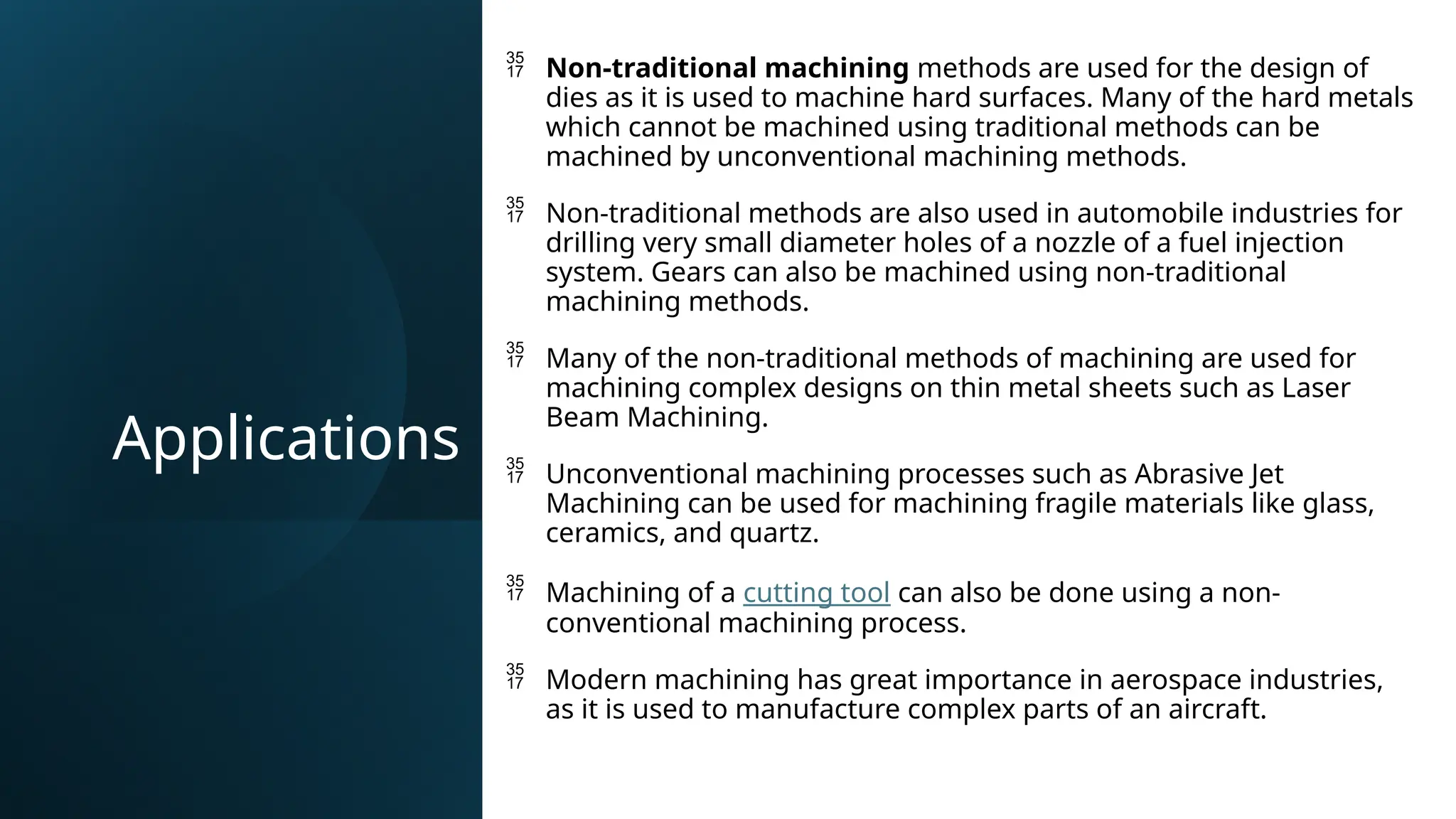 Applications
 Non-traditional machining methods are used for the design of
dies as it is used to machine hard surfaces. Many of the hard metals
which cannot be machined using traditional methods can be
machined by unconventional machining methods.
 Non-traditional methods are also used in automobile industries for
drilling very small diameter holes of a nozzle of a fuel injection
system. Gears can also be machined using non-traditional
machining methods.
 Many of the non-traditional methods of machining are used for
machining complex designs on thin metal sheets such as Laser
Beam Machining.
 Unconventional machining processes such as Abrasive Jet
Machining can be used for machining fragile materials like glass,
ceramics, and quartz.
 Machining of a cutting tool can also be done using a non-
conventional machining process.
 Modern machining has great importance in aerospace industries,
as it is used to manufacture complex parts of an aircraft.
 