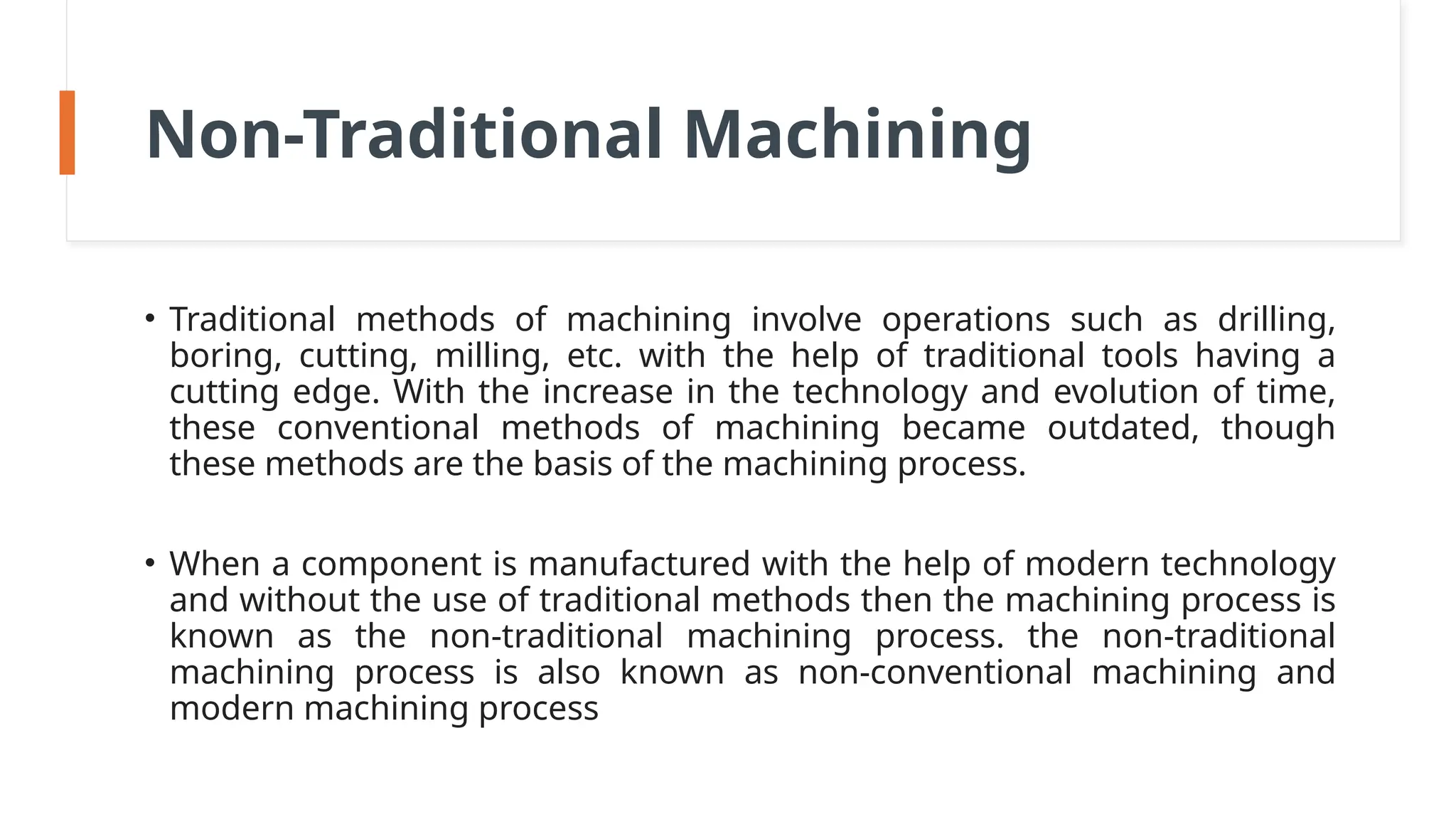 Non-Traditional Machining
• Traditional methods of machining involve operations such as drilling,
boring, cutting, milling, etc. with the help of traditional tools having a
cutting edge. With the increase in the technology and evolution of time,
these conventional methods of machining became outdated, though
these methods are the basis of the machining process.
• When a component is manufactured with the help of modern technology
and without the use of traditional methods then the machining process is
known as the non-traditional machining process. the non-traditional
machining process is also known as non-conventional machining and
modern machining process
 