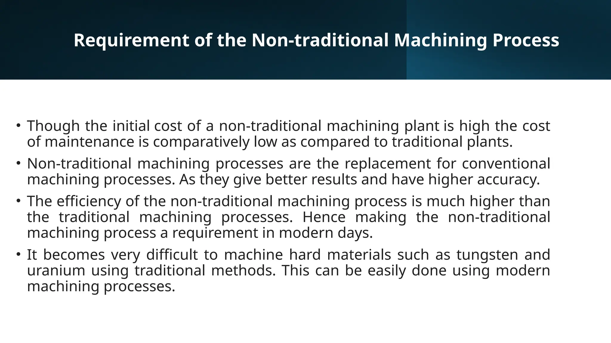 Requirement of the Non-traditional Machining Process
• Though the initial cost of a non-traditional machining plant is high the cost
of maintenance is comparatively low as compared to traditional plants.
• Non-traditional machining processes are the replacement for conventional
machining processes. As they give better results and have higher accuracy.
• The efficiency of the non-traditional machining process is much higher than
the traditional machining processes. Hence making the non-traditional
machining process a requirement in modern days.
• It becomes very difficult to machine hard materials such as tungsten and
uranium using traditional methods. This can be easily done using modern
machining processes.
 