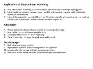 Applications of Electron Beam Machining
1. Very effective for machining of materials of low heat conductivity and high melting point.
2. Micro machining operation on work piece , used for space nuclear reactors, turbine blades for
supersonic aero-engines.
3. Micro drilling operation (up to 0.002mm ) for thin orifices, dies for wire drawing, parts of electron
microscopes, fiber spinners, injector nozzles for diesel engines etc
Advantages
4. Work piece is not subjected to any physical or metallurgical damage.
5. Heat can be concentrated on a particular spot.
6. An excellent techniques for micromachining
7. There is no contact between the work piece and the tool
Disadvantages
8. High initial investment needed.
9. Highly skilled operator is required to perform the operation
10. Low rate of metal removal and high power consumption.
11. Difficult to produce slots and holes of uniform shapes and dimensions
 