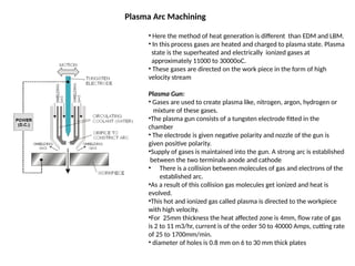Plasma Arc Machining
• Here the method of heat generation is different than EDM and LBM.
• In this process gases are heated and charged to plasma state. Plasma
state is the superheated and electrically ionized gases at
approximately 11000 to 30000oC.
• These gases are directed on the work piece in the form of high
velocity stream
Plasma Gun:
• Gases are used to create plasma like, nitrogen, argon, hydrogen or
mixture of these gases.
•The plasma gun consists of a tungsten electrode fitted in the
chamber
• The electrode is given negative polarity and nozzle of the gun is
given positive polarity.
•Supply of gases is maintained into the gun. A strong arc is established
between the two terminals anode and cathode
• There is a collision between molecules of gas and electrons of the
established arc.
•As a result of this collision gas molecules get ionized and heat is
evolved.
•This hot and ionized gas called plasma is directed to the workpiece
with high velocity.
•For 25mm thickness the heat affected zone is 4mm, flow rate of gas
is 2 to 11 m3/hr, current is of the order 50 to 40000 Amps, cutting rate
of 25 to 1700mm/min.
• diameter of holes is 0.8 mm on 6 to 30 mm thick plates
 