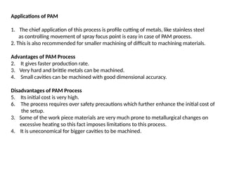Applications of PAM
1. The chief application of this process is profile cutting of metals, like stainless steel
as controlling movement of spray focus point is easy in case of PAM process.
2. This is also recommended for smaller machining of difficult to machining materials.
Advantages of PAM Process
2. It gives faster production rate.
3. Very hard and brittle metals can be machined.
4. Small cavities can be machined with good dimensional accuracy.
Disadvantages of PAM Process
5. Its initial cost is very high.
6. The process requires over safety precautions which further enhance the initial cost of
the setup.
3. Some of the work piece materials are very much prone to metallurgical changes on
excessive heating so this fact imposes limitations to this process.
4. It is uneconomical for bigger cavities to be machined.
 