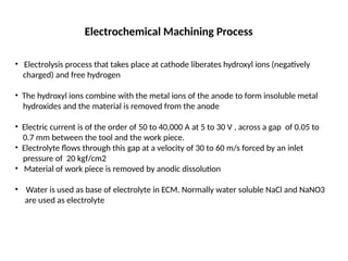 Electrochemical Machining Process
• Electrolysis process that takes place at cathode liberates hydroxyl ions (negatively
charged) and free hydrogen
• The hydroxyl ions combine with the metal ions of the anode to form insoluble metal
hydroxides and the material is removed from the anode
• Electric current is of the order of 50 to 40,000 A at 5 to 30 V , across a gap of 0.05 to
0.7 mm between the tool and the work piece.
• Electrolyte flows through this gap at a velocity of 30 to 60 m/s forced by an inlet
pressure of 20 kgf/cm2
• Material of work piece is removed by anodic dissolution
• Water is used as base of electrolyte in ECM. Normally water soluble NaCl and NaNO3
are used as electrolyte
 